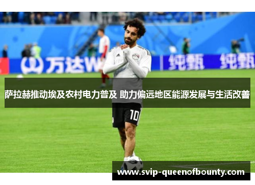 萨拉赫推动埃及农村电力普及 助力偏远地区能源发展与生活改善