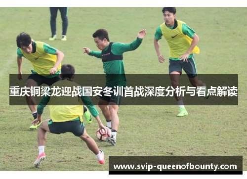 重庆铜梁龙迎战国安冬训首战深度分析与看点解读 重庆铜梁龙迎战国安冬训首战深度分析与看点解读