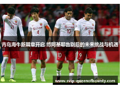 青岛海牛新篇章开启 博阿基耶告别后的未来挑战与机遇 青岛海牛新篇章开启 博阿基耶告别后的未来挑战与机遇