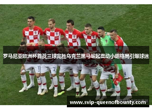 罗马尼亚欧洲杯首战三球完胜乌克兰黑马崛起震动小组格局引爆球迷 罗马尼亚欧洲杯首战三球完胜乌克兰黑马崛起震动小组格局引爆球迷