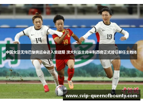 中国女足无缘巴黎奥运会进入重建期 澳大利亚主帅米利西奇正式接任新任主教练