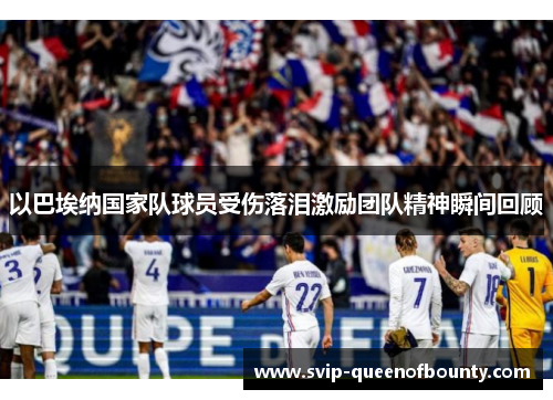 以巴埃纳国家队球员受伤落泪激励团队精神瞬间回顾