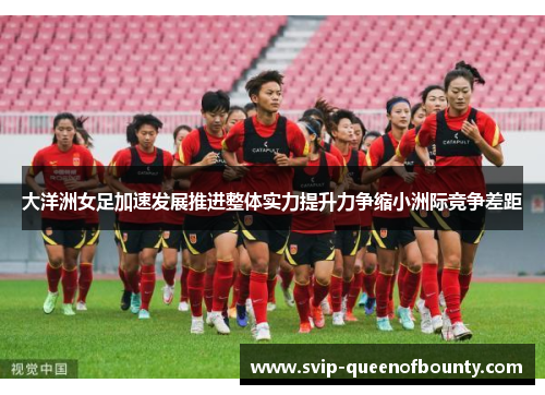 大洋洲女足加速发展推进整体实力提升力争缩小洲际竞争差距