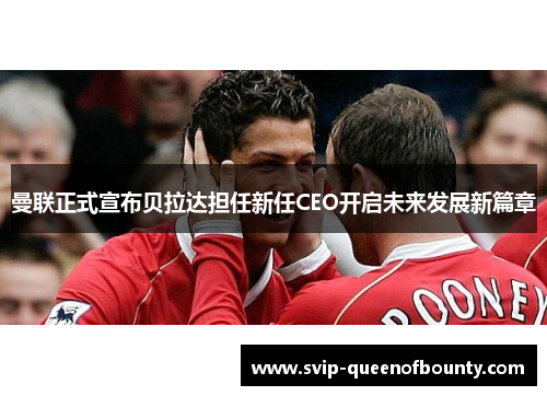 曼联正式宣布贝拉达担任新任CEO开启未来发展新篇章