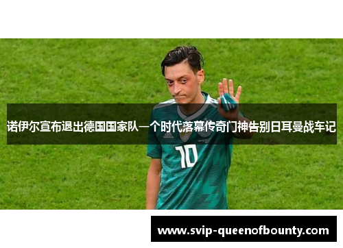 诺伊尔宣布退出德国国家队一个时代落幕传奇门神告别日耳曼战车记