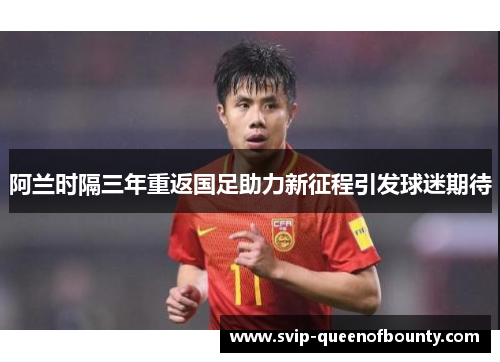 阿兰时隔三年重返国足助力新征程引发球迷期待